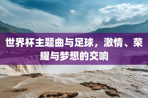 世界杯主题曲与足球，激情、荣耀与梦想的交响