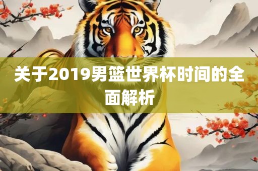 关于2019男篮世界杯时间的全面解析