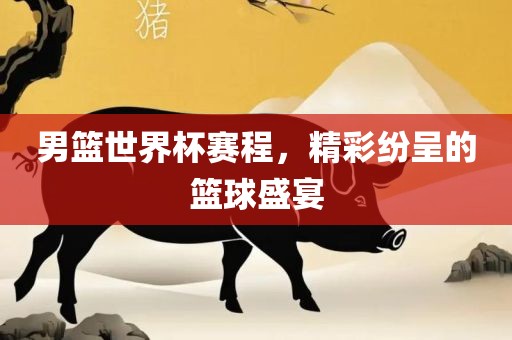 男篮世界杯赛程，精彩纷呈的篮球盛宴