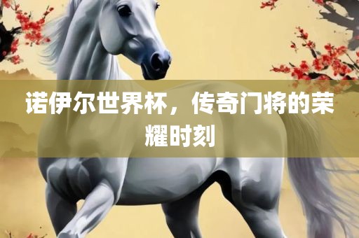 诺伊尔世界杯，传奇门将的荣耀时刻金炬实业股份有限公司