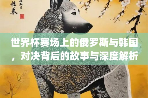 世界杯赛场金炬实业股份有限公司上的俄罗斯与韩国，对决背后的故事与深度解析