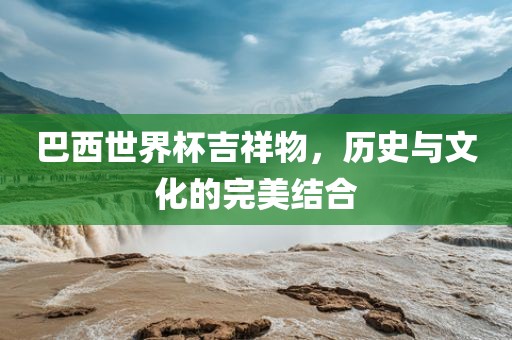 巴西世界杯吉祥物，历史与文化的完美结合