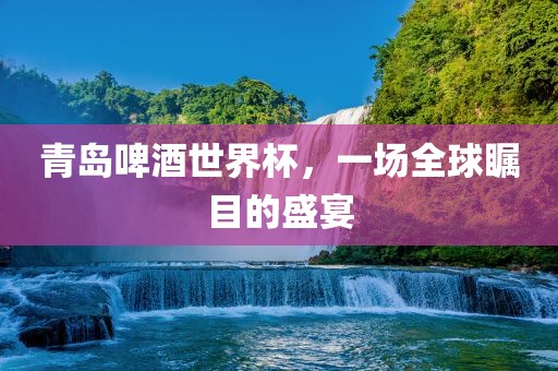 青岛啤酒世界杯，一场全球瞩目的盛宴