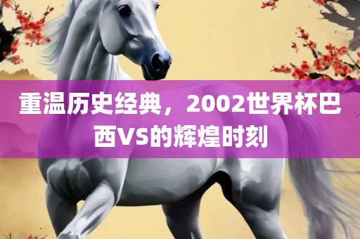 重温历史经典，2002世界杯巴西VS的辉煌时刻