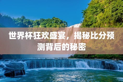金炬实业股份有限公司世界杯狂欢盛宴，揭秘比分预测背后的秘密