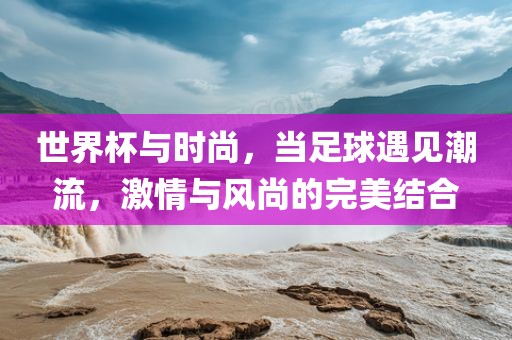 世界杯与时尚，当足球遇见潮流，激情与风尚的完美结合金炬实业股份有限公司