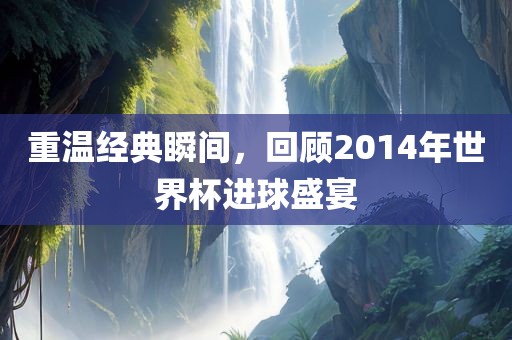 重温经典瞬间，回顾2014年世界杯进球盛宴