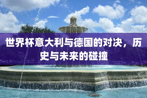 世界杯意大利与德国的对决，历史与未来的碰撞