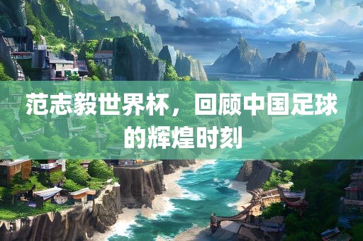 范志毅世界杯，回顾中国足球的辉煌时刻