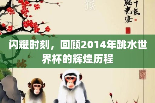 闪耀时刻，回顾2014年跳水世界杯的辉煌历程