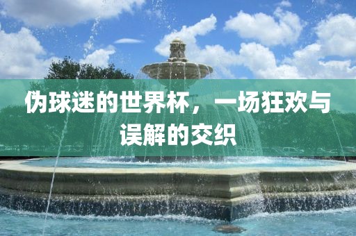 伪球迷的世界杯，一场狂欢与误解的交织