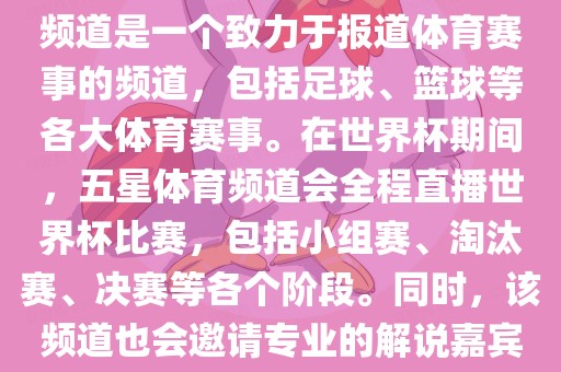 五星体育世界杯是一个关于世界杯的电视转播节目，主要在五星体育频道播出。五星体育频道是一个致力于报道体育赛事的频道，包括足球、篮球等各大体育赛事。在世界杯期间，五星体育频道会全程直播世界杯比赛，包括小组赛、淘汰赛、决赛等各个阶段。同时，该频道也会邀请专业的解说嘉宾对比赛进行深度解读和评论，让观众更加深入地了解比赛的情况。