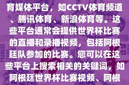 关于阿根廷世界杯的视频，您可以查找一些官方或授权的体育媒体平台，如CCTV体育频道、腾讯体育、新浪体育等。这些平台通常会提供世界杯比赛的直播和录播视频，包括阿根廷队参加的比赛。您可以在这些平台上搜索相关的关键词，如阿根廷世界杯比赛视频、阿根廷世界杯精彩瞬间等，即可找到相关的视频内容。