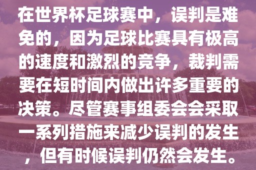 在世界杯足球赛中，误判是难免的，因为足球比赛具有极高的速度和激烈的竞争，裁判需要在短时间内做出许多重要的决策。尽管赛事组委会会采取一系列措施来减少误判的发生，但有时候误判仍然会发生。