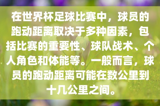 在世界杯足球比赛中，球员的跑动距离取决于多种因素，包括比赛的重要性、球队战术、个人角色和体能等。一般而言，球员的跑动距离可能在数公里到十几公里之间。