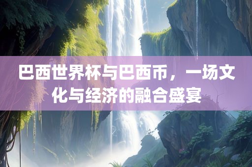 巴西世界杯与巴西币，一场文化与经济的融合盛宴