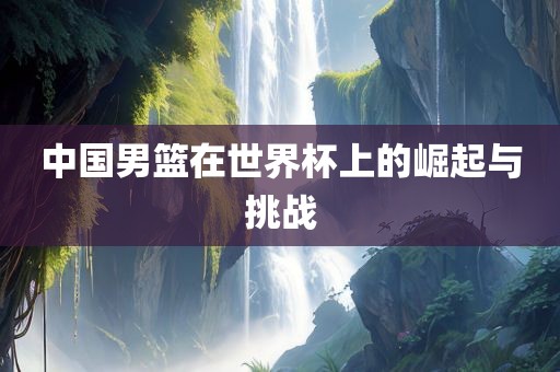 中国男篮在世界杯上的崛起与挑战