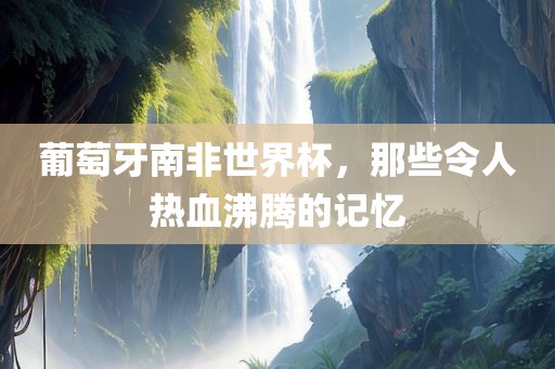 葡萄牙南非世界杯，那些令人热血沸腾的记忆