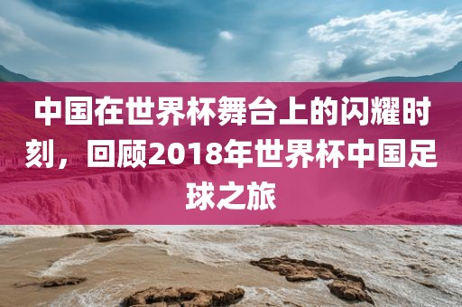 中国在世界杯舞台上的闪耀时刻，回顾2018年世界杯中国足球之旅