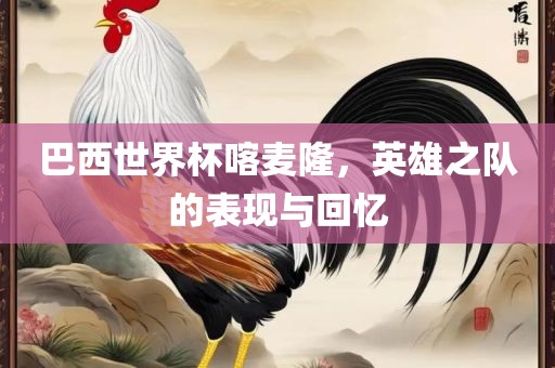 巴西世界杯喀麦隆，英雄之队的表现与回忆