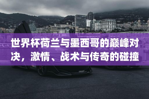 世界杯荷兰与墨西哥的巅峰对决，激情、战术与传奇的碰撞