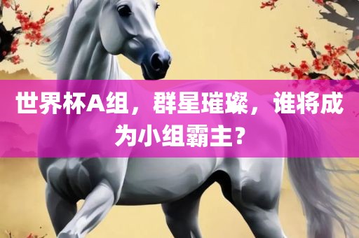 世界杯A组，群星璀璨，谁将成为小组霸主？