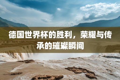 德国世界杯的胜利，荣耀与传承的璀璨瞬间