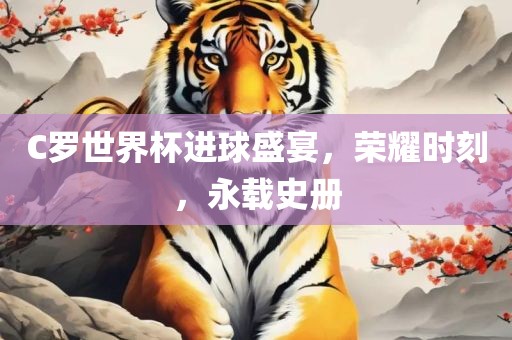 C罗世界杯进球盛宴，荣耀时刻，永载史册