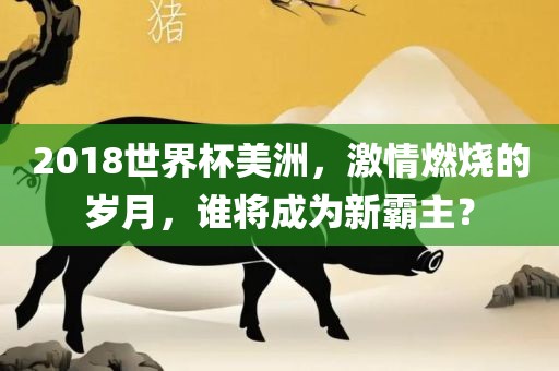 2018世界杯美洲，激情燃烧的岁月，谁将成为新霸主？