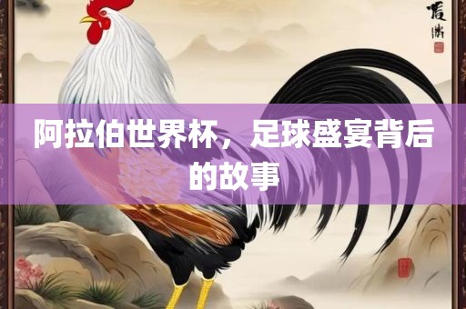 阿拉伯世界杯，足球盛宴背后的故事