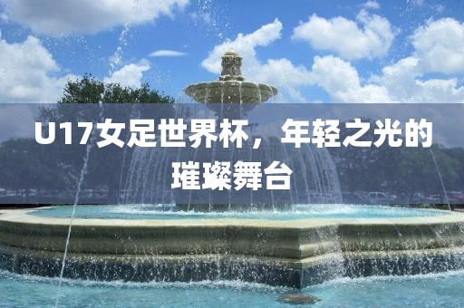 U17女足世界杯，年轻之光的璀璨舞台