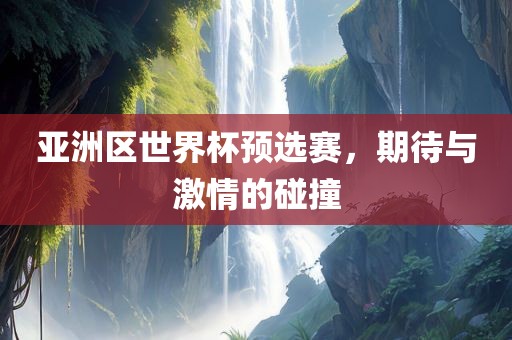 亚洲区世界杯预选赛，期待与激情的碰撞