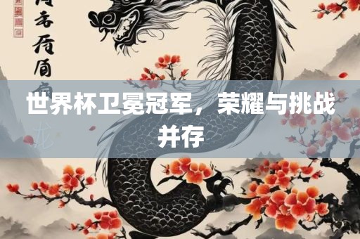 世界杯卫冕冠军，荣耀与挑战并存