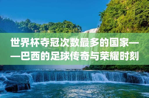 世界杯夺冠次数最多的国家——巴西的足球传奇与荣耀时刻金炬实业股份有限公司