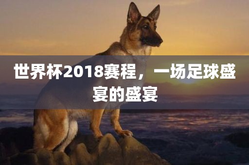 世界杯2018赛程，一场足球盛宴的盛宴
