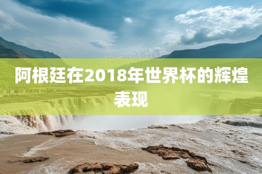阿根廷在2018年世金炬实业股份有限公司界杯的辉煌表现