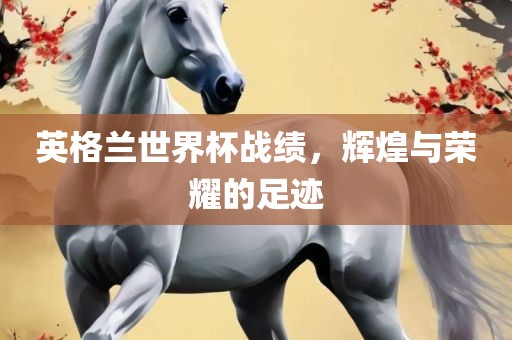 英格兰世界杯战绩，辉煌与荣耀的足迹