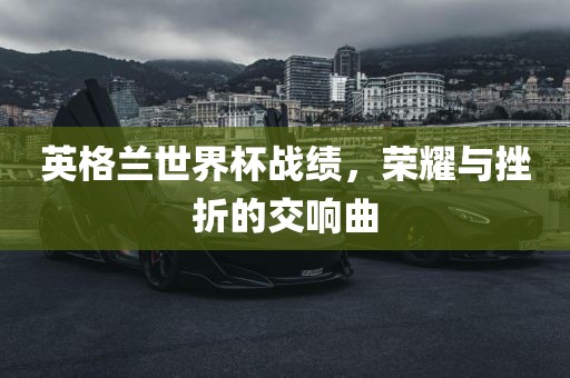 英格兰世界杯战绩，荣耀与挫折的交响曲