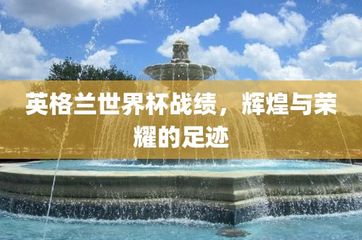 英格兰世界杯战绩，辉煌与荣耀的足迹