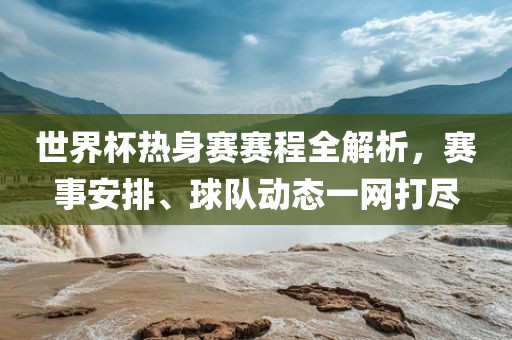 世界杯热身赛赛程全解析，赛事安排、球队动态一网打尽