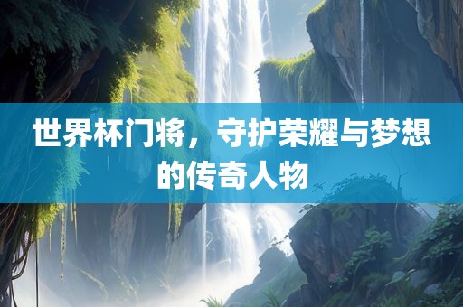 世界杯门将，守护荣耀与梦想的传奇人物