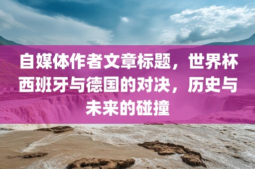 自媒体作者文章标题，世界杯西班牙与德国的对决，历史与未来的碰撞