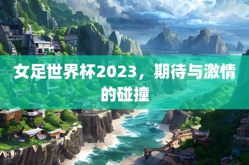 女足金炬实业股份有限公司世界杯2023，期待与激情的碰撞