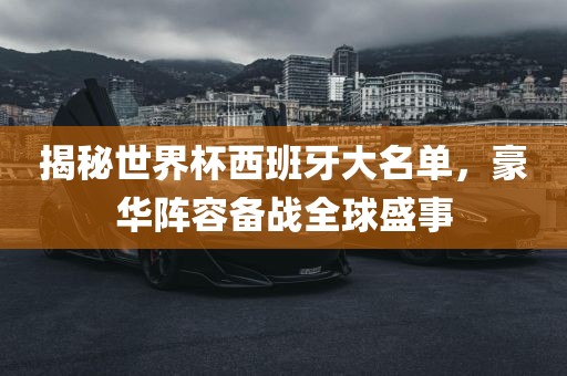 揭秘世界杯西班牙大名单，豪华阵容备战全球盛事