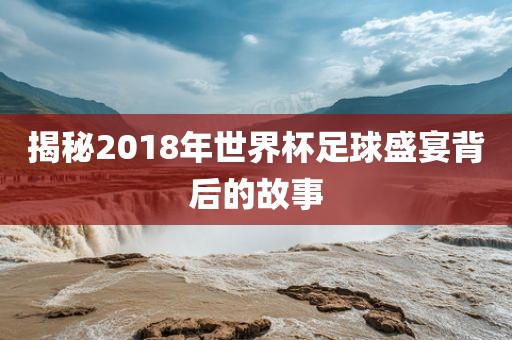 揭秘2018年世界杯足球盛宴背后的故事金炬实业股份有限公司