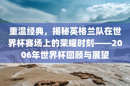 重温经典，揭秘英格兰队在世界杯赛场上的荣耀时刻—金炬实业股份有限公司—2006年世界杯回顾与展望