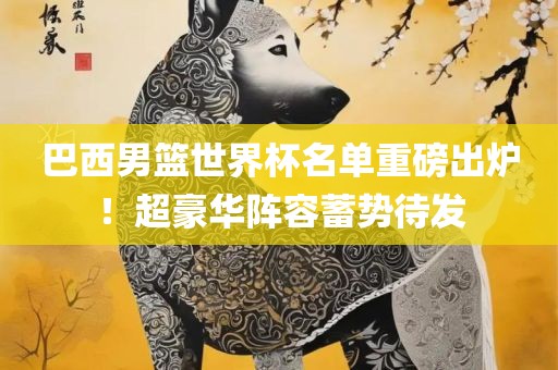 巴西男篮世界杯名单重磅出炉！超豪华阵容蓄势待发
