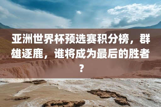 亚洲世界杯预选赛积分榜，群雄逐鹿，谁将成为最后的胜者？