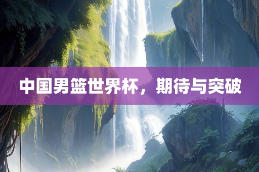 中国男篮世界杯，期待与突破