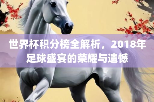 世界杯积分榜全解析，2018年足球盛宴的荣耀与遗憾